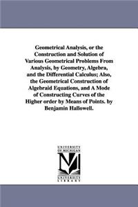 Geometrical Analysis, or the Construction and Solution of Various Geometrical Problems From Analysis, by Geometry, Algebra, and the Differential Calculus; Also, the Geometrical Construction of Algebraid Equations, and A Mode of Constructing Curves