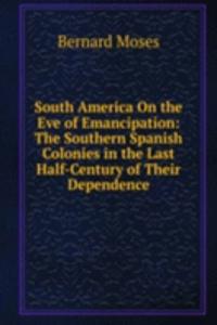 South America On the Eve of Emancipation: The Southern Spanish Colonies in the Last Half-Century of Their Dependence