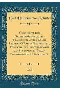 Geschichte Der StaatsverÃ¤nderung in Frankreich Unter KÃ¶nig Ludwig XVI, Oder Entstehung, Fortschritte Und Wirkungen Der Sogenannten Neuen Philosophie in Diesem Lande, Vol. 5 (Classic Reprint)