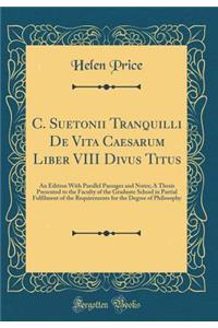 C. Suetonii Tranquilli de Vita Caesarum Liber VIII Divus Titus: An Edition with Parallel Passages and Notes; A Thesis Presented to the Faculty of the Graduate School in Partial Fulfilment of the Requirements for the Degree of Philosophy (Classic Re
