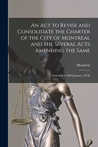 Act to Revise and Consolidate the Charter of the City of Montreal and the Several Acts Amending the Same [microform]