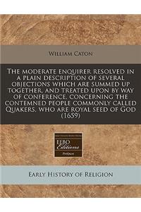 The Moderate Enquirer Resolved in a Plain Description of Several Objections Which Are Summed Up Together, and Treated Upon by Way of Conference, Concerning the Contemned People Commonly Called Quakers, Who Are Royal Seed of God (1659)