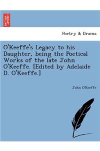 O'Keeffe's Legacy to His Daughter, Being the Poetical Works of the Late John O'Keeffe. [Edited by Adelaide D. O'Keeffe.]