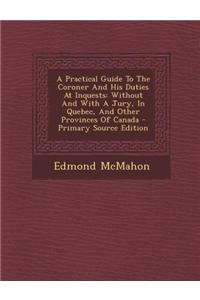 A Practical Guide to the Coroner and His Duties at Inquests: Without and with a Jury, in Quebec, and Other Provinces of Canada