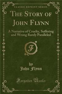 The Story of John Flynn: A Narrative of Cruelty, Suffering and Wrong Rarely Paralleled (Classic Reprint)