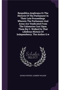 Respublica Anglicana Or The Historie Of The Parliament In Their Late Proceedings. Wherein The Parliament And Army Are Vindicated From The Calumnies Cast Upon Them [by C. Walker] In That Libellous History Of Independency. The Author G.w