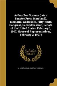 Arthur Pue Gorman (late a Senator From Maryland). Memorial Addresses, Fifty-ninth Congress, Second Session, Senate of the United States, February 1, 1907, House of Representatives, February 2, 1907;