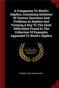 A Companion to Wood's Algebra, Containing Solutions of Various Questions and Problems in Algebra and Forming a Key to the Chief Difficulties Found in the Collection of Examples Appended to Wood's Algebra