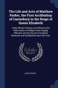 The Life and Acts of Matthew Parker, the First Archbishop of Canterbury in the Reign of Queen Elizabeth