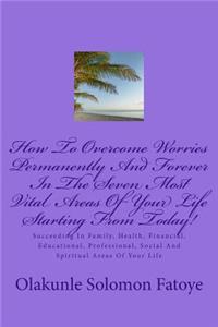 How To Overcome Worries Permanently And Forever In The Seven Most Vital Areas Of Your Life Starting From Today!