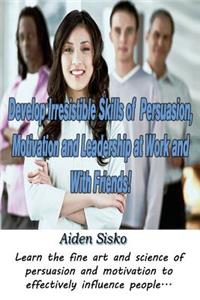 Develop Irresistible Skills of Persuasion, Motivation and Leadership at Work And With Friends!