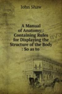 Manual of Anatomy;: Containing Rules for Displaying the Structure of the Body : So as to .