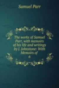 works of Samuel Parr, with memoirs of his life and writings by J. Johnstone: With Memoirs of .