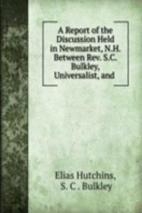 Report of the Discussion Held in Newmarket, N.H. Between Rev. S.C. Bulkley, Universalist, and .