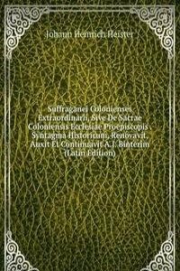 Suffraganei Colonienses Extraordinarii, Sive De Sacrae Coloniensis Ecclesiae Proepiscopis . Syntagma Historicum, Renovavit, Auxit Et Continuavit A.J. Binterim (Latin Edition)