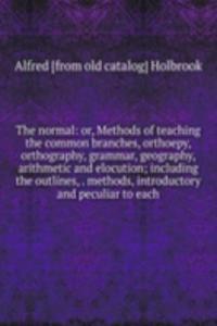 normal: or, Methods of teaching the common branches, orthoepy, orthography, grammar, geography, arithmetic and elocution; including the outlines, . methods, introductory and peculiar to each