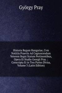 Historia Regum Hungariae, Cvm Notitiis Praeviis Ad Cognoscendum Veterem Regni Statum Pertinentibus, Opera Et Studio Georgii Pray .: Conscripta Et in Tres Partes Divisa, Volume 3 (Latin Edition)