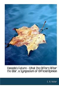 Canada's Future - What She Offers After the War, a Symposium of Official Opinion