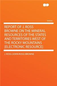 Report of J. Ross Browne on the Mineral Resources of the States and Territories West of the Rocky Mountains [Electronic Resource]