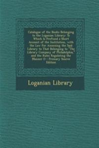 Catalogue of the Books Belonging to the Loganian Library: To Which Is Prefixed a Short Account of the Institution, with the Law for Annexing the Said Library to That Belonging to the Library Company of Philadelphia, and the Rules Regulating the Man