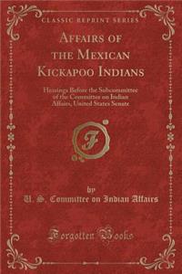 Affairs of the Mexican Kickapoo Indians: Hearings Before the Subcommittee of the Committee on Indian Affairs, United States Senate (Classic Reprint)