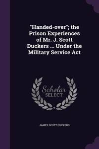 Handed-over; the Prison Experiences of Mr. J. Scott Duckers ... Under the Military Service Act