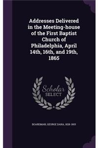 Addresses Delivered in the Meeting-house of the First Baptist Church of Philadelphia, April 14th, 16th, and 19th, 1865