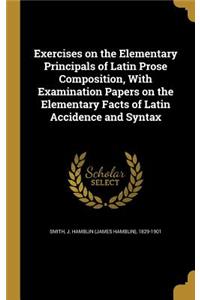 Exercises on the Elementary Principals of Latin Prose Composition, With Examination Papers on the Elementary Facts of Latin Accidence and Syntax