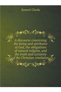 A Discourse Concerning the Being and Attributes of God, the Obligations of Natural Religion, and the Truth and Certainty of the Christian Revelation