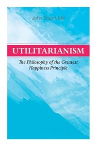 Utilitarianism – The Philosophy of the Greatest Happiness Principle: What Is Utilitarianism (General Remarks), Proof of the Greatest-Happiness Principle, Ethical Principle of the Idea, Common Criticisms of Utilitarian