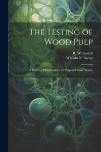 Testing of Wood Pulp; a Practical Handbook for the Pulp and Paper Trades