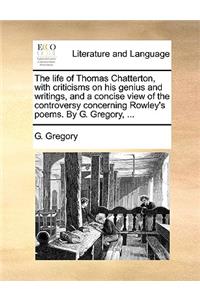 Life of Thomas Chatterton, with Criticisms on His Genius and Writings, and a Concise View of the Controversy Concerning Rowley's Poems. by G. Gregory, ...