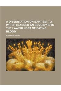 A Dissertation on Baptism. to Which Is Added an Enquiry Into the Lawfulness of Eating Blood