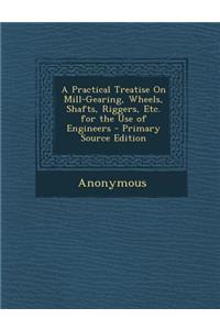 A Practical Treatise on Mill-Gearing, Wheels, Shafts, Riggers, Etc. for the Use of Engineers