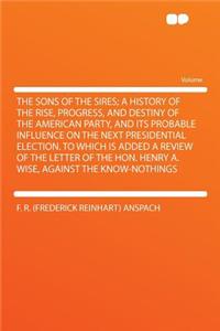 The Sons of the Sires; A History of the Rise, Progress, and Destiny of the American Party, and Its Probable Influence on the Next Presidential Election. to Which Is Added a Review of the Letter of the Hon. Henry A. Wise, Against the Know-Nothings