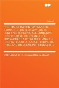 The Trial of Warren Hastings, Esq., Complete from February 1788, to June 1794; With a Preface, Containing the History of the Origin of the Impeachment, a List of the Changes in the High Court of Justice, Pending the Trial, and the Debate in the Hou