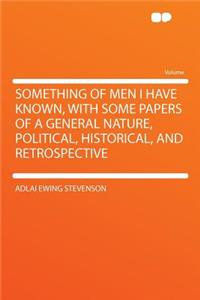 Something of Men I Have Known, with Some Papers of a General Nature, Political, Historical, and Retrospective