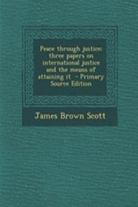 Peace Through Justice; Three Papers on International Justice and the Means of Attaining It - Primary Source Edition