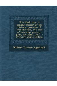 Five Black Arts: A Popular Account of the History, Processes of Manufacture, and Uses of Printing, Pottery, Glass, Gas-Light, Iron. - P