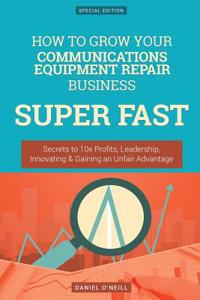 How to Grow Your Communications Equipment Repair Business Super Fast: Secrets to 10x Profits, Leadership, Innovation & Gaining an Unfair Advantage