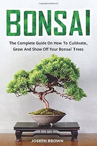 Bonsai: The Complete Guide On How To Cultivate, Grow And Show Off Your Bonsai Trees