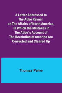 A Letter Addressed to the Abbe Raynal, on the Affairs of North America, in Which the Mistakes in the Abbe's Account of the Revolution of America Are Corrected and Cleared Up
