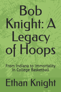 Bob Knight: A Legacy of Hoops: From Indiana to immortality in College Basketball