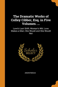 The Dramatic Works of Colley Cibber, Esq. in Five Volumes. ...