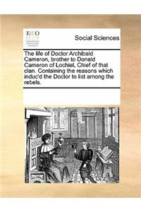 The Life of Doctor Archibald Cameron, Brother to Donald Cameron of Lochiel, Chief of That Clan. Containing the Reasons Which Induc'd the Doctor to List Among the Rebels.
