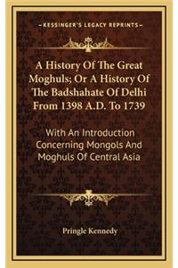 History Of The Great Moghuls; Or A History Of The Badshahate Of Delhi From 1398 A.D. To 1739
