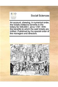 An account, shewing, in numerical order, the tickets intitled to benefits in the lottery for 500,000 l. anno 1787. With the benefits to which the said tickets are intitled. Published by the special order of the managers and directors.
