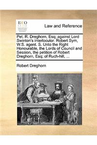 Pet. R. Dreghorn, Esq; Against Lord Swinton's Interlocutor. Robert Sym, W.S. Agent. S. Unto the Right Honourable, the Lords of Council and Session, the Petition of Robert Dreghorn, Esq; Of Ruch-Hill, ...