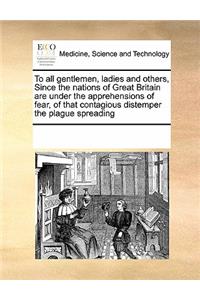 To All Gentlemen, Ladies and Others, Since the Nations of Great Britain Are Under the Apprehensions of Fear, of That Contagious Distemper the Plague Spreading