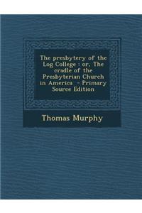 The Presbytery of the Log College: Or, the Cradle of the Presbyterian Church in America - Primary Source Edition